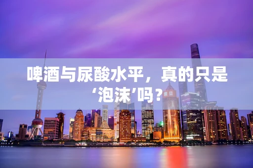 啤酒与尿酸水平，真的只是‘泡沫’吗？