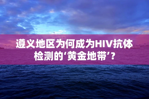 遵义地区为何成为HIV抗体检测的‘黄金地带’？