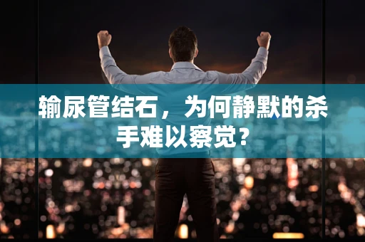 输尿管结石，为何静默的杀手难以察觉？