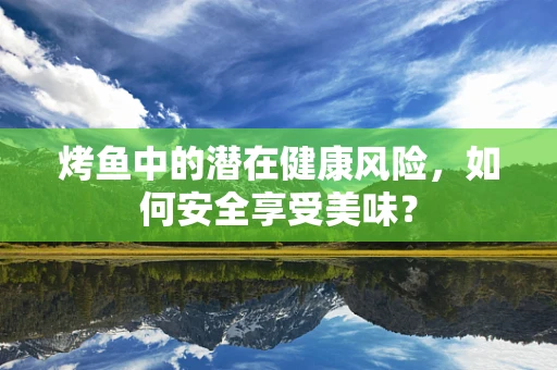 烤鱼中的潜在健康风险，如何安全享受美味？