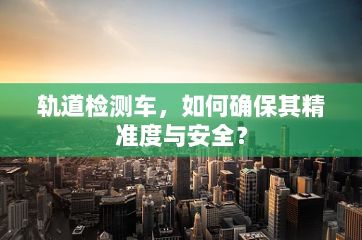 轨道检测车，如何确保其精准度与安全？