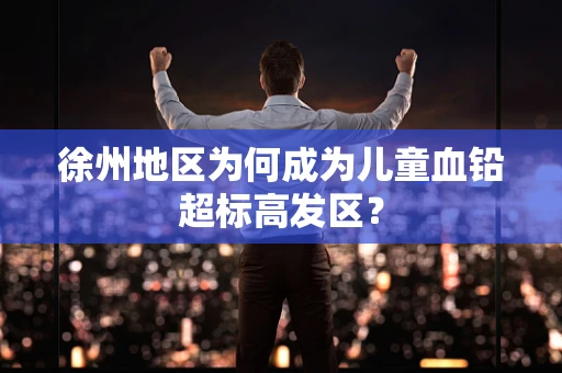 徐州地区为何成为儿童血铅超标高发区？