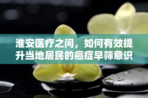 淮安医疗之问，如何有效提升当地居民的癌症早筛意识？