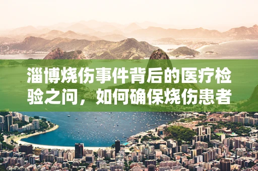 淄博烧伤事件背后的医疗检验之问，如何确保烧伤患者检测的准确性？