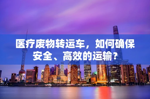 医疗废物转运车，如何确保安全、高效的运输？
