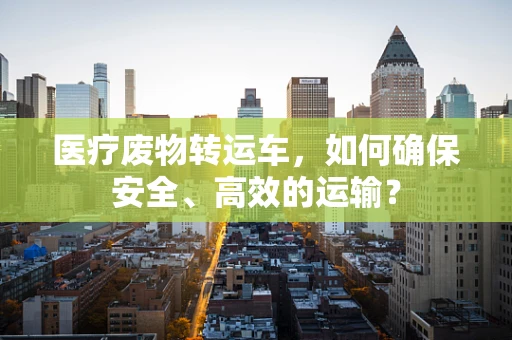 医疗废物转运车，如何确保安全、高效的运输？
