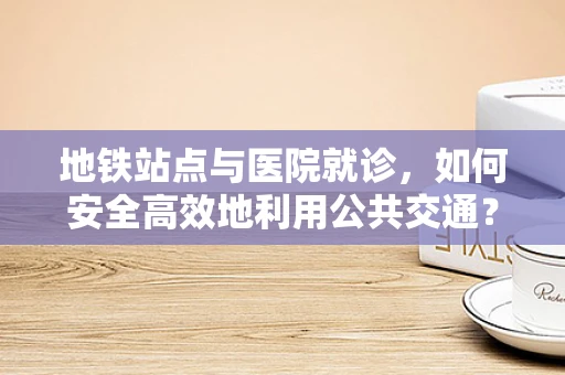 地铁站点与医院就诊，如何安全高效地利用公共交通？