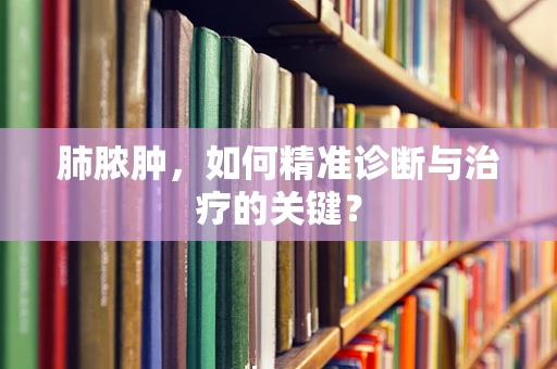 肺脓肿，如何精准诊断与治疗的关键？