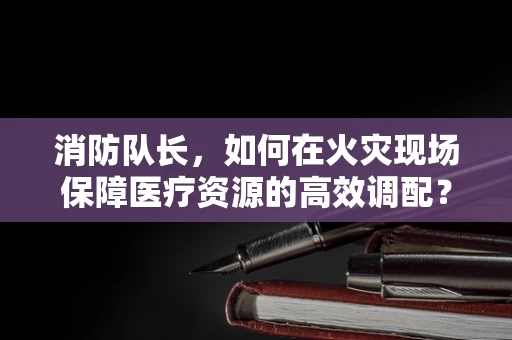 消防队长，如何在火灾现场保障医疗资源的高效调配？