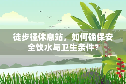 徒步径休息站，如何确保安全饮水与卫生条件？