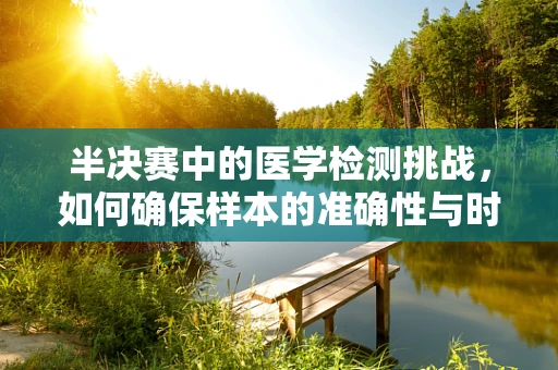 半决赛中的医学检测挑战，如何确保样本的准确性与时效性？