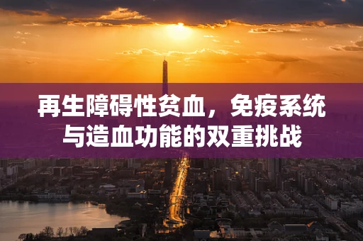 再生障碍性贫血，免疫系统与造血功能的双重挑战