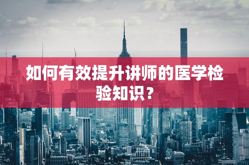 如何有效提升讲师的医学检验知识？