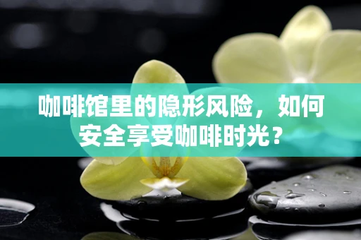 咖啡馆里的隐形风险，如何安全享受咖啡时光？