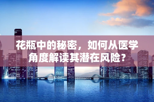 花瓶中的秘密，如何从医学角度解读其潜在风险？