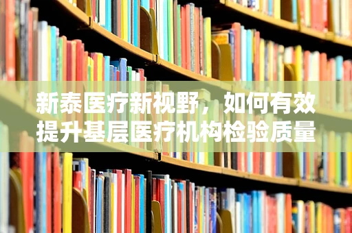 新泰医疗新视野，如何有效提升基层医疗机构检验质量？