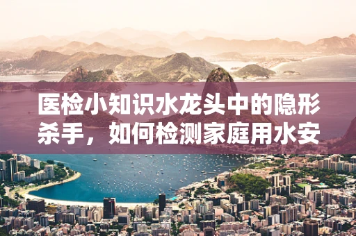 医检小知识水龙头中的隐形杀手，如何检测家庭用水安全？