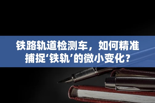 铁路轨道检测车，如何精准捕捉‘铁轨’的微小变化？