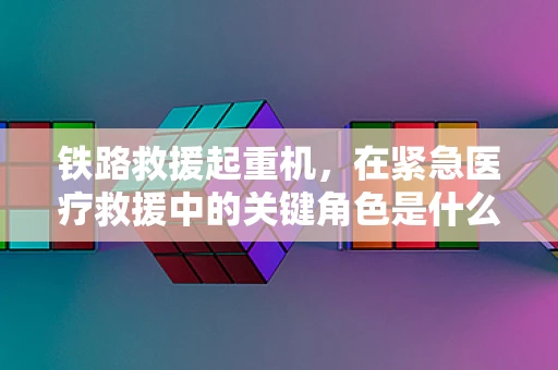 铁路救援起重机，在紧急医疗救援中的关键角色是什么？
