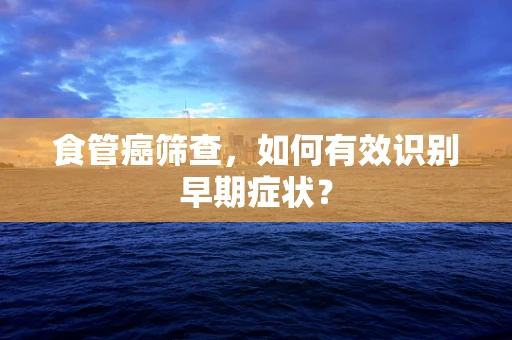 食管癌筛查，如何有效识别早期症状？