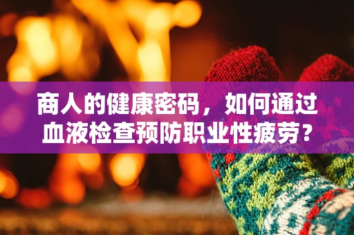 商人的健康密码，如何通过血液检查预防职业性疲劳？
