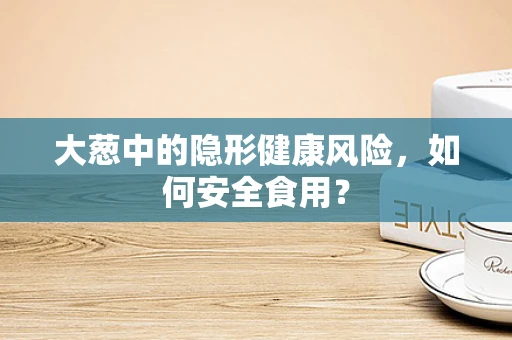 大葱中的隐形健康风险，如何安全食用？