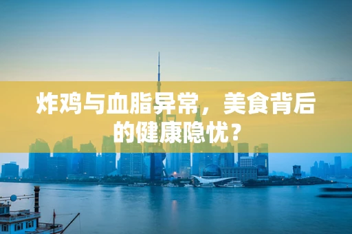 炸鸡与血脂异常，美食背后的健康隐忧？