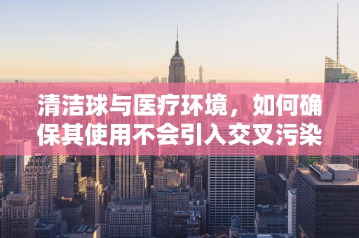 清洁球与医疗环境，如何确保其使用不会引入交叉污染？