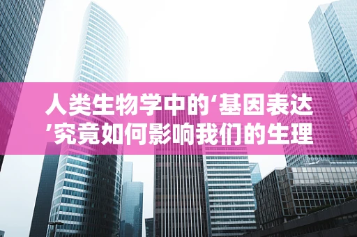 人类生物学中的‘基因表达’究竟如何影响我们的生理功能？