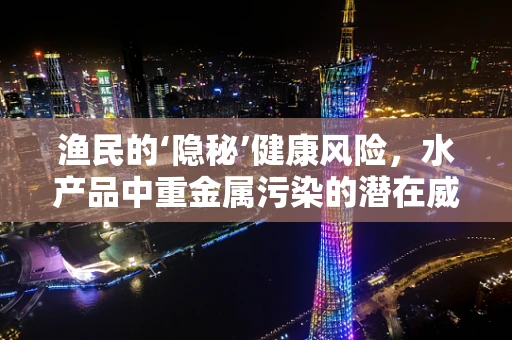 渔民的‘隐秘’健康风险，水产品中重金属污染的潜在威胁？