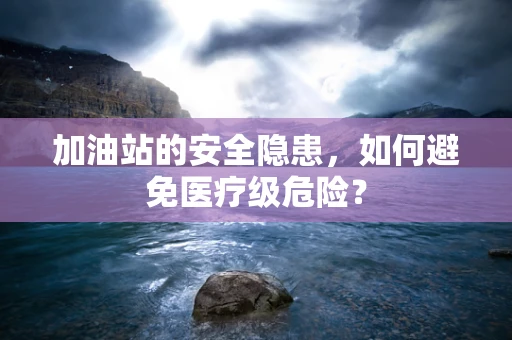 加油站的安全隐患，如何避免医疗级危险？