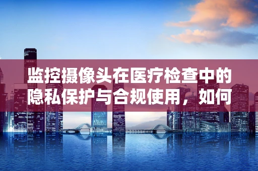 监控摄像头在医疗检查中的隐私保护与合规使用，如何平衡？