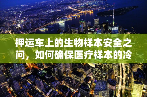 押运车上的生物样本安全之问，如何确保医疗样本的冷链运输安全？