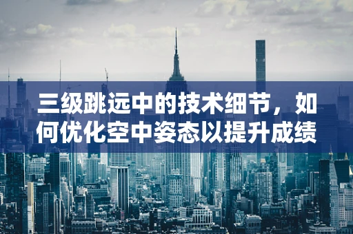 三级跳远中的技术细节，如何优化空中姿态以提升成绩？