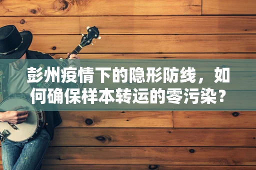 彭州疫情下的隐形防线，如何确保样本转运的零污染？