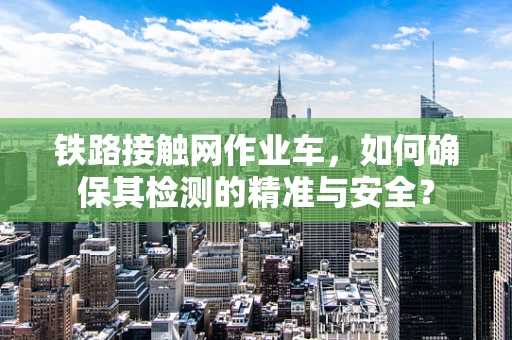 铁路接触网作业车，如何确保其检测的精准与安全？