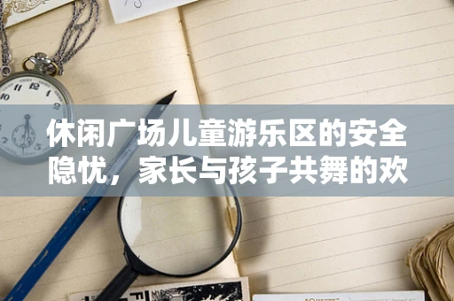休闲广场儿童游乐区的安全隐忧，家长与孩子共舞的欢乐与风险