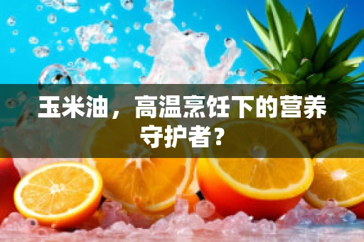 玉米油，高温烹饪下的营养守护者？