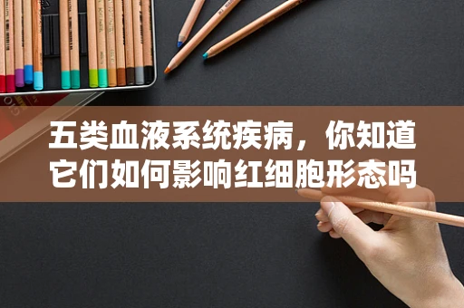 五类血液系统疾病，你知道它们如何影响红细胞形态吗？