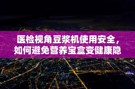 医检视角豆浆机使用安全，如何避免营养宝盒变健康隐患？