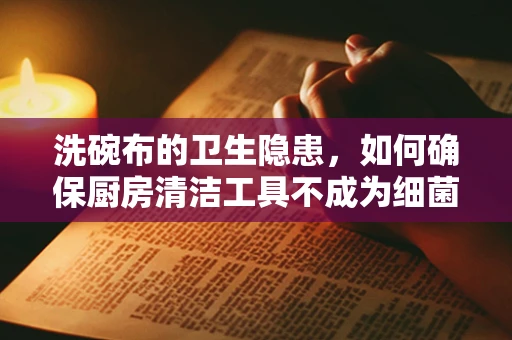 洗碗布的卫生隐患，如何确保厨房清洁工具不成为细菌温床？