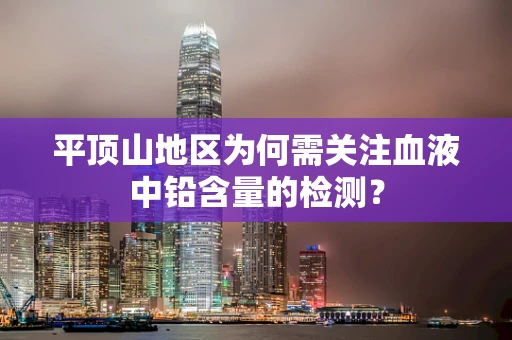 平顶山地区为何需关注血液中铅含量的检测？