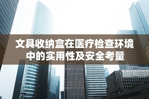 文具收纳盒在医疗检查环境中的实用性及安全考量