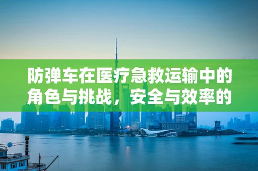 防弹车在医疗急救运输中的角色与挑战，安全与效率的平衡点在哪里？