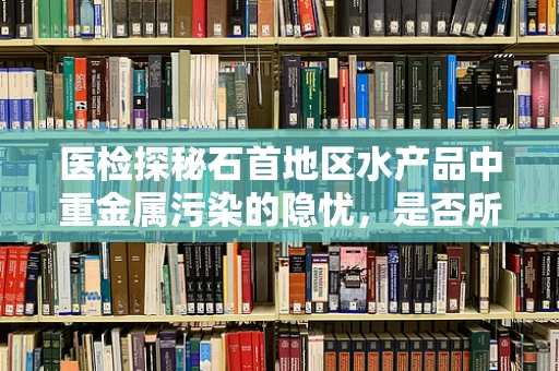 医检探秘石首地区水产品中重金属污染的隐忧，是否所有石首鱼都暗藏玄机？