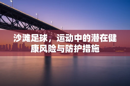 沙滩足球，运动中的潜在健康风险与防护措施