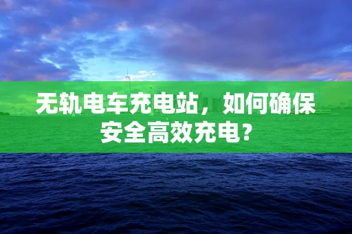 无轨电车充电站，如何确保安全高效充电？