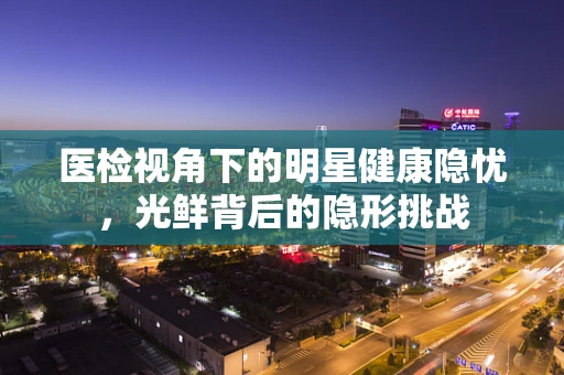 医检视角下的明星健康隐忧，光鲜背后的隐形挑战
