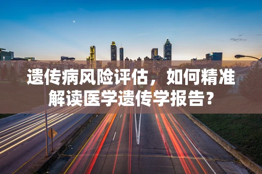 遗传病风险评估，如何精准解读医学遗传学报告？