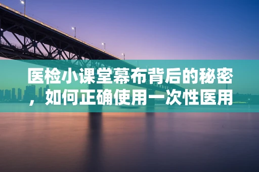 医检小课堂幕布背后的秘密，如何正确使用一次性医用幕布以保障无菌环境？